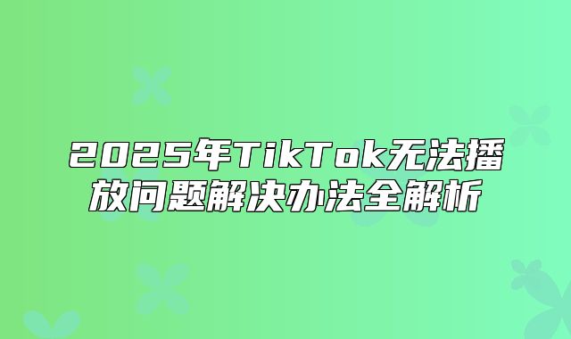 2025年TikTok无法播放问题解决办法全解析