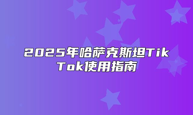 2025年哈萨克斯坦TikTok使用指南