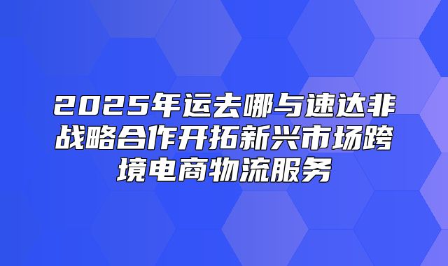 2025年运去哪与速达非战略合作开拓新兴市场跨境电商物流服务
