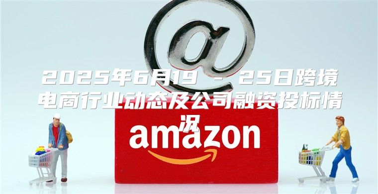 2025年6月19 - 25日跨境电商行业动态及公司融资投标情况