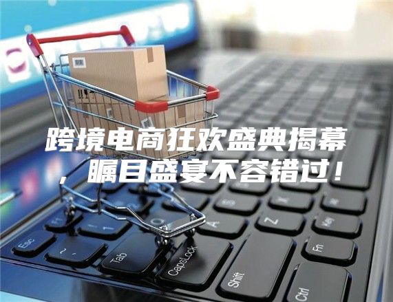 跨境电商狂欢盛典揭幕，瞩目盛宴不容错过！