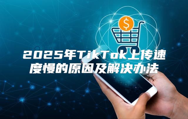 2025年TikTok上传速度慢的原因及解决办法