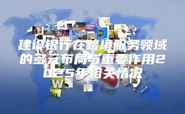 建设银行在跨境服务领域的多元布局与重要作用2025年相关情况