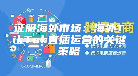 征服海外市场：海外TikTok直播运营的关键策略
