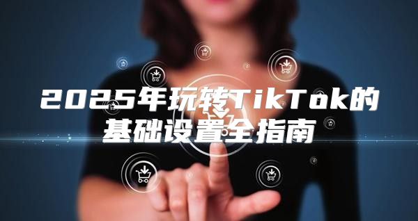 2025年玩转TikTok的基础设置全指南