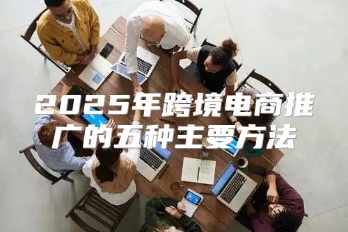 2025年跨境电商推广的五种主要方法