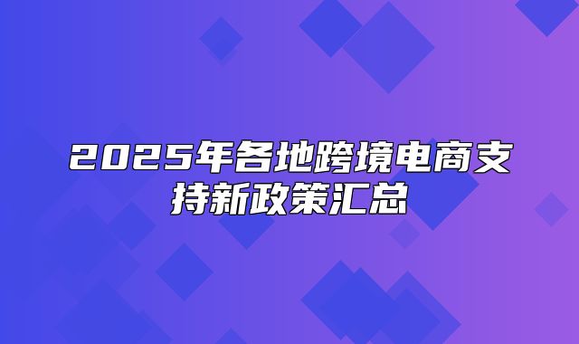 2025年各地跨境电商支持新政策汇总