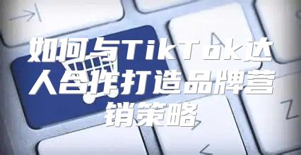 如何与TikTok达人合作打造品牌营销策略