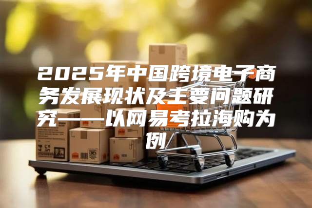 2025年中国跨境电子商务发展现状及主要问题研究——以网易考拉海购为例