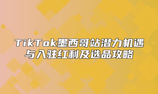 TikTok墨西哥站潜力机遇与入驻红利及选品攻略
