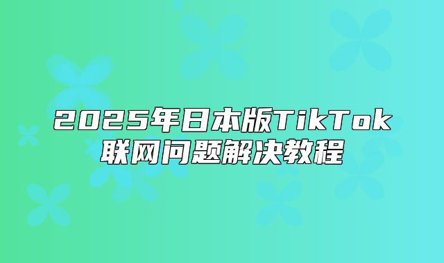2025年日本版TikTok联网问题解决教程