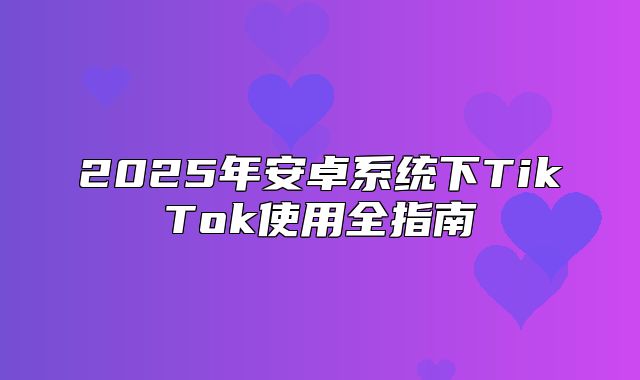 2025年安卓系统下TikTok使用全指南