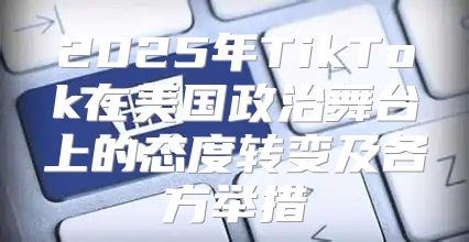 2025年TikTok在美国政治舞台上的态度转变及各方举措