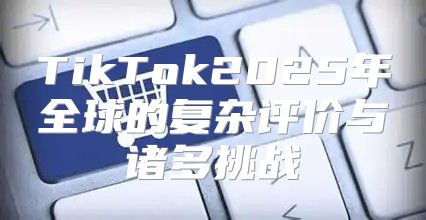 TikTok2025年全球的复杂评价与诸多挑战