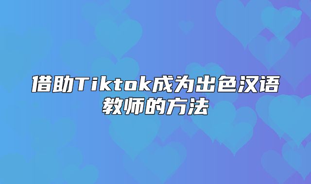 借助Tiktok成为出色汉语教师的方法