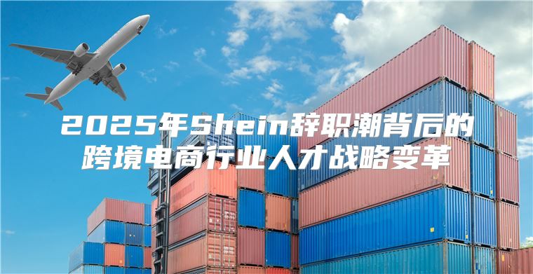 2025年Shein辞职潮背后的跨境电商行业人才战略变革