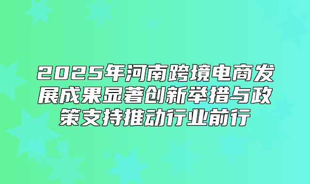 2025年河南跨境电商发展成果显著创新举措与政策支持推动行业前行