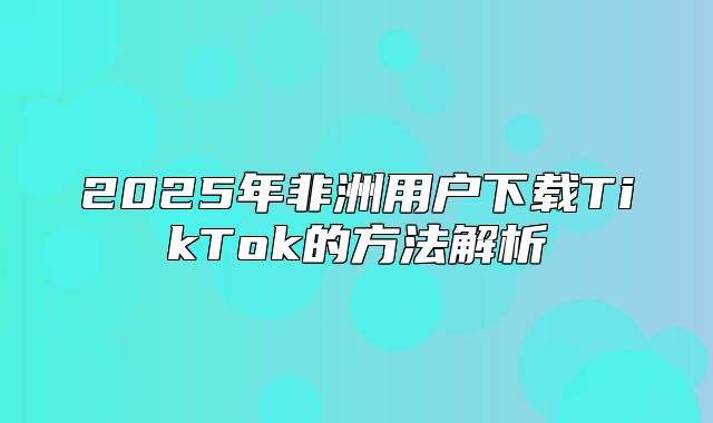 2025年非洲用户下载TikTok的方法解析