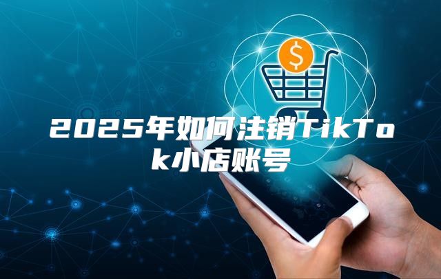 2025年如何注销TikTok小店账号
