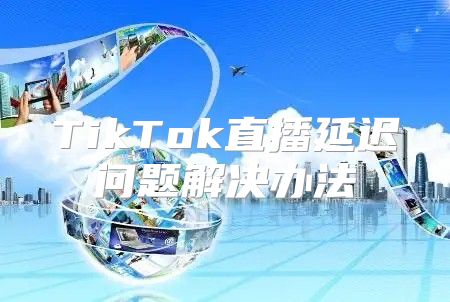 TikTok直播延迟问题解决办法