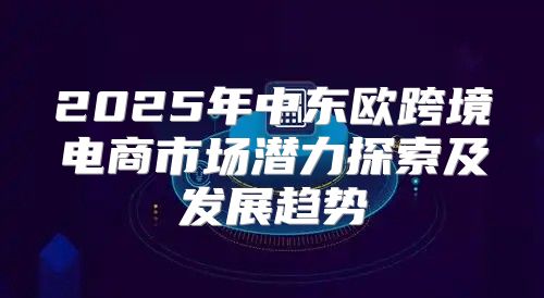 2025年中东欧跨境电商市场潜力探索及发展趋势