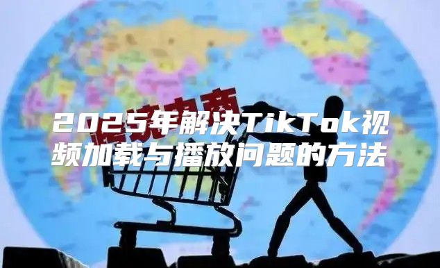 2025年解决TikTok视频加载与播放问题的方法