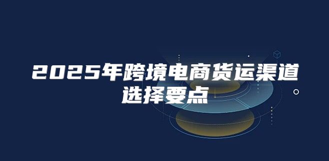 2025年跨境电商货运渠道选择要点