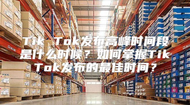 Tik Tok发布高峰时间段是什么时候？如何掌握TikTok发布的最佳时间？
