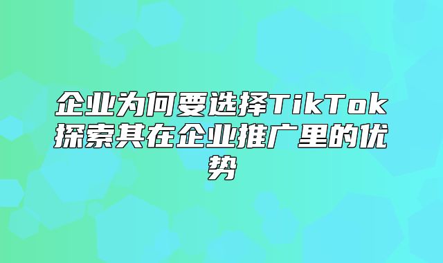 企业为何要选择TikTok探索其在企业推广里的优势