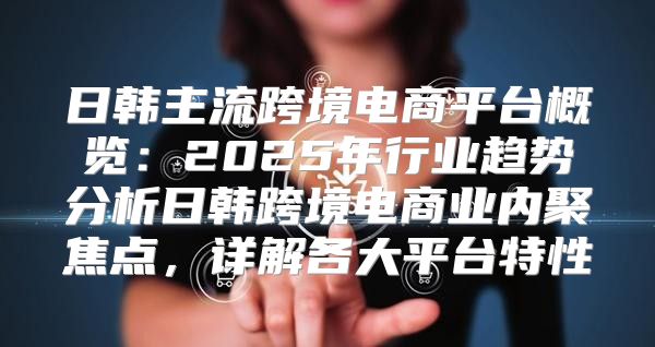 日韩主流跨境电商平台概览：2025年行业趋势分析日韩跨境电商业内聚焦点，详解各大平台特性