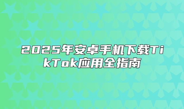 2025年安卓手机下载TikTok应用全指南