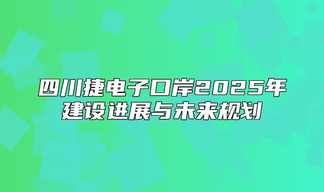 四川捷电子口岸2025年建设进展与未来规划