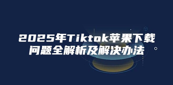 2025年Tiktok苹果下载问题全解析及解决办法
