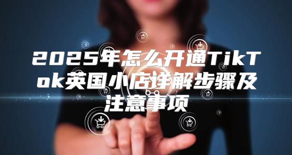 2025年怎么开通TikTok英国小店详解步骤及注意事项