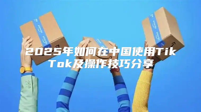 2025年如何在中国使用TikTok及操作技巧分享