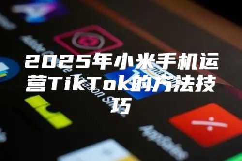 2025年小米手机运营TikTok的方法技巧