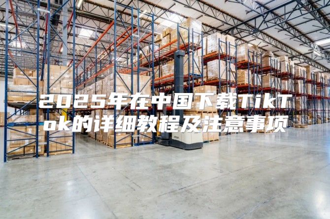 2025年在中国下载TikTok的详细教程及注意事项