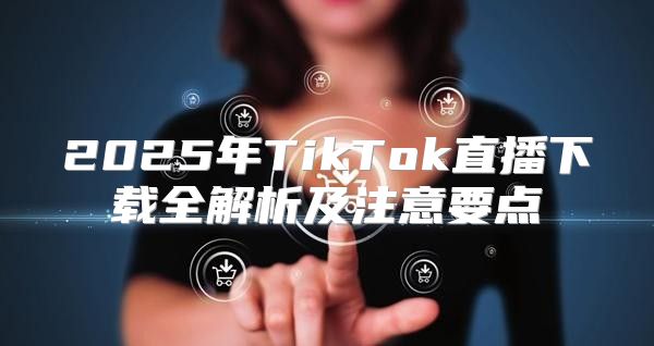 2025年TikTok直播下载全解析及注意要点