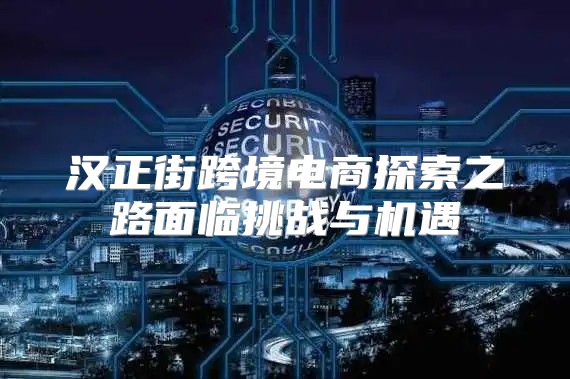 汉正街跨境电商探索之路面临挑战与机遇