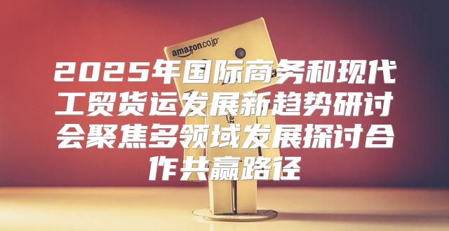 2025年国际商务和现代工贸货运发展新趋势研讨会聚焦多领域发展探讨合作共赢路径