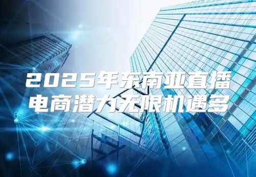 2025年东南亚直播电商潜力无限机遇多