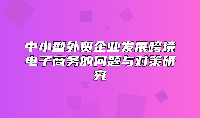 中小型外贸企业发展跨境电子商务的问题与对策研究
