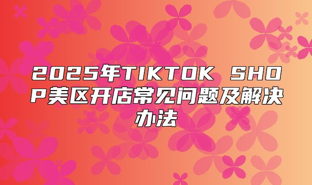 2025年TIKTOK SHOP美区开店常见问题及解决办法
