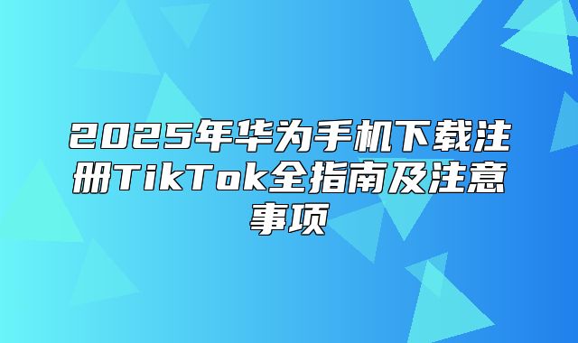2025年华为手机下载注册TikTok全指南及注意事项