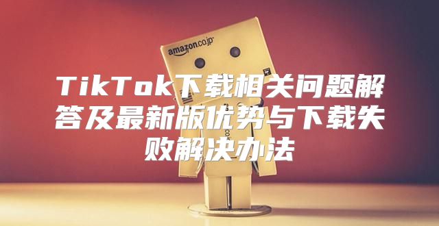 TikTok下载相关问题解答及最新版优势与下载失败解决办法