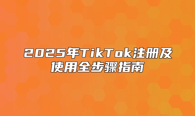 2025年TikTok注册及使用全步骤指南
