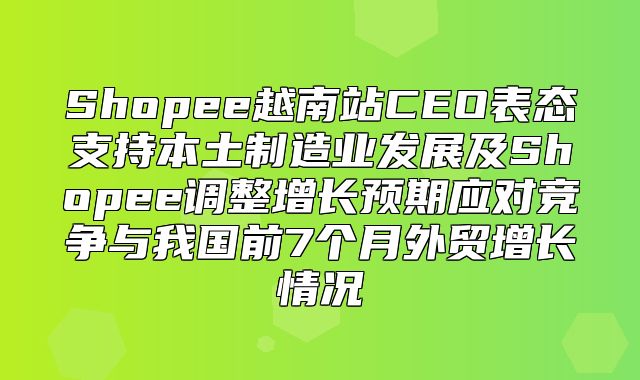 Shopee越南站CEO表态支持本土制造业发展及Shopee调整增长预期应对竞争与我国前7个月外贸增长情况