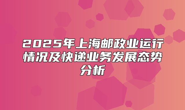 2025年上海邮政业运行情况及快递业务发展态势分析