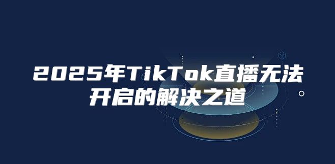 2025年TikTok直播无法开启的解决之道