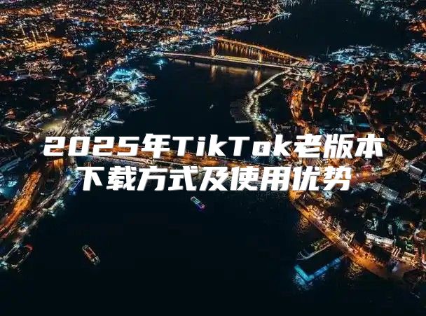 2025年TikTok老版本下载方式及使用优势
